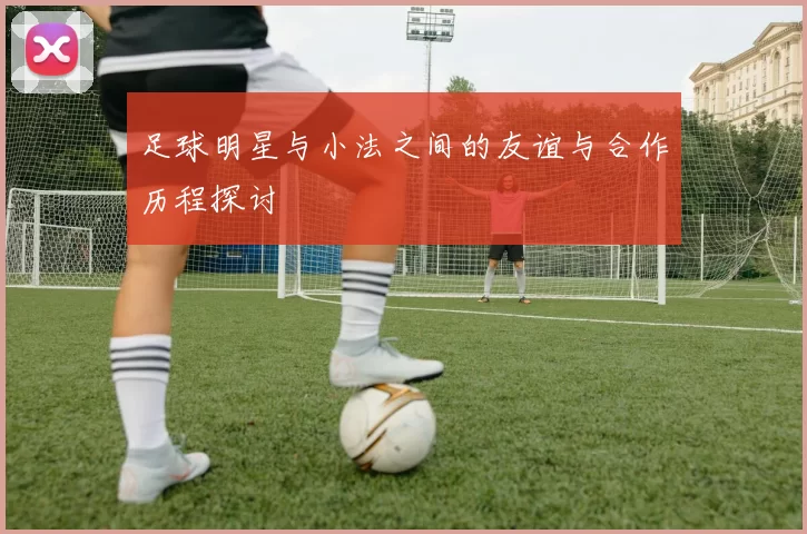 足球明星与小法之间的友谊与合作历程探讨