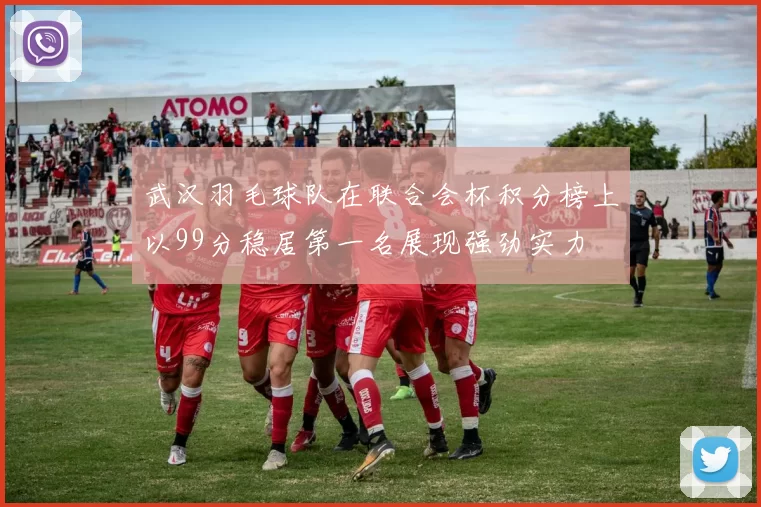 武汉羽毛球队在联合会杯积分榜上以99分稳居第一名展现强劲实力