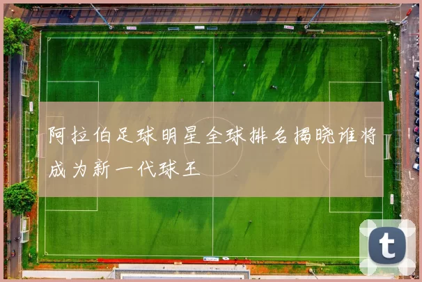 阿拉伯足球明星全球排名揭晓谁将成为新一代球王